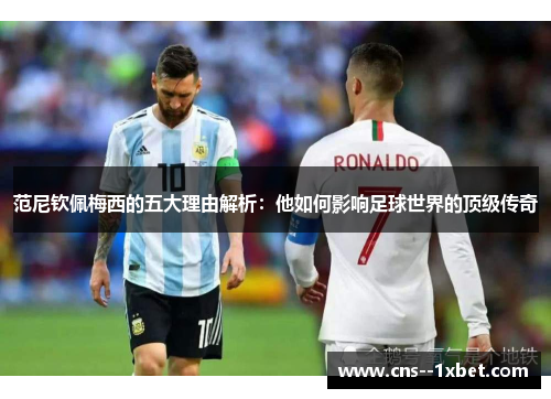 范尼钦佩梅西的五大理由解析：他如何影响足球世界的顶级传奇