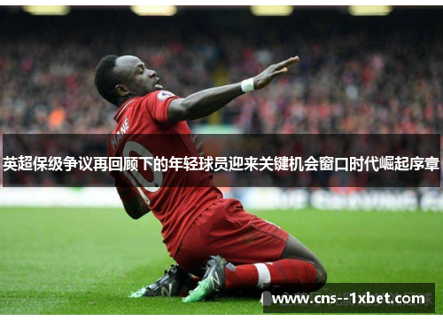 英超保级争议再回顾下的年轻球员迎来关键机会窗口时代崛起序章