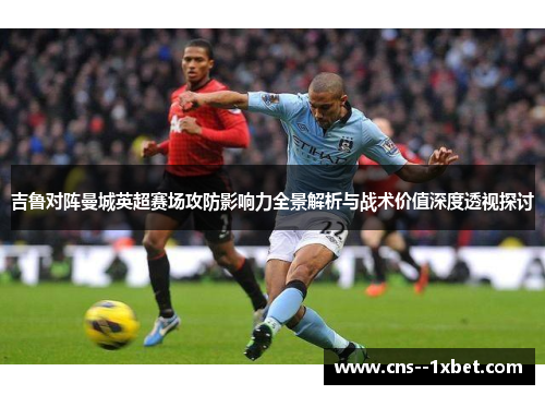 吉鲁对阵曼城英超赛场攻防影响力全景解析与战术价值深度透视探讨