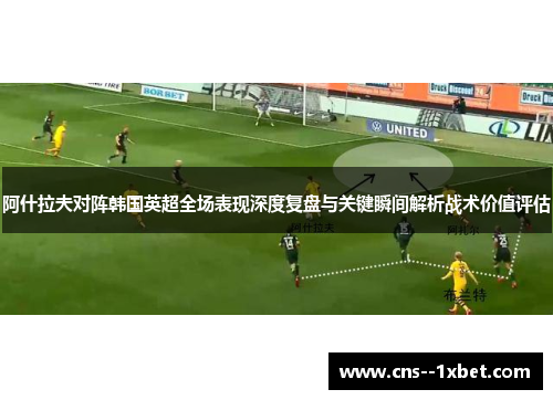 阿什拉夫对阵韩国英超全场表现深度复盘与关键瞬间解析战术价值评估
