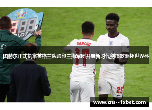 图赫尔正式执掌英格兰队帅印三狮军团开启新时代剑指欧洲杯世界杯