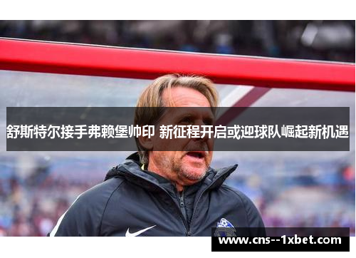 舒斯特尔接手弗赖堡帅印 新征程开启或迎球队崛起新机遇