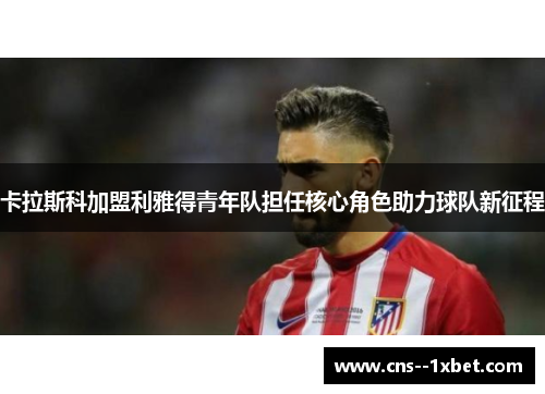 卡拉斯科加盟利雅得青年队担任核心角色助力球队新征程