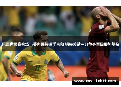 巴西世预赛客场与委内瑞拉握手言和 错失关键三分争夺晋级形势复杂