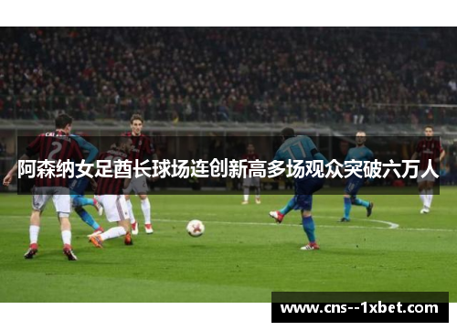 阿森纳女足酋长球场连创新高多场观众突破六万人