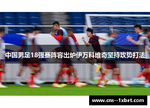 中国男足18强赛阵容出炉伊万科维奇坚持攻势打法