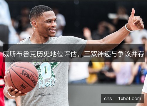 威斯布鲁克历史地位评估,三双神迹与争议并存 威斯布鲁克历史地位评估,三双神迹与争议并存